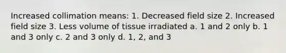 Increased collimation means: 1. Decreased field size 2. Increased field size 3. Less volume of tissue irradiated a. 1 and 2 only b. 1 and 3 only c. 2 and 3 only d. 1, 2, and 3