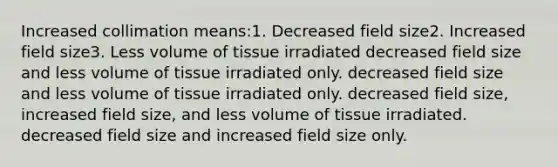 Increased collimation means:1. Decreased field size2. Increased field size3. Less volume of tissue irradiated decreased field size and less volume of tissue irradiated only. decreased field size and less volume of tissue irradiated only. decreased field size, increased field size, and less volume of tissue irradiated. decreased field size and increased field size only.