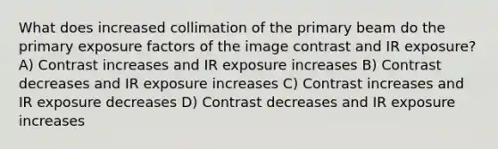 What does increased collimation of the primary beam do the primary exposure factors of the image contrast and IR exposure? A) Contrast increases and IR exposure increases B) Contrast decreases and IR exposure increases C) Contrast increases and IR exposure decreases D) Contrast decreases and IR exposure increases