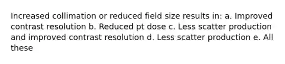 Increased collimation or reduced field size results in: a. Improved contrast resolution b. Reduced pt dose c. Less scatter production and improved contrast resolution d. Less scatter production e. All these