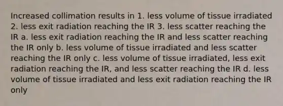 Increased collimation results in 1. less volume of tissue irradiated 2. less exit radiation reaching the IR 3. less scatter reaching the IR a. less exit radiation reaching the IR and less scatter reaching the IR only b. less volume of tissue irradiated and less scatter reaching the IR only c. less volume of tissue irradiated, less exit radiation reaching the IR, and less scatter reaching the IR d. less volume of tissue irradiated and less exit radiation reaching the IR only