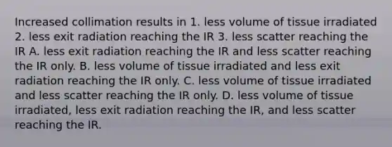 Increased collimation results in 1. less volume of tissue irradiated 2. less exit radiation reaching the IR 3. less scatter reaching the IR A. less exit radiation reaching the IR and less scatter reaching the IR only. B. less volume of tissue irradiated and less exit radiation reaching the IR only. C. less volume of tissue irradiated and less scatter reaching the IR only. D. less volume of tissue irradiated, less exit radiation reaching the IR, and less scatter reaching the IR.