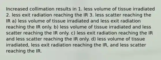 Increased collimation results in 1. less volume of tissue irradiated 2. less exit radiation reaching the IR 3. less scatter reaching the IR a) less volume of tissue irradiated and less exit radiation reaching the IR only. b) less volume of tissue irradiated and less scatter reaching the IR only. c) less exit radiation reaching the IR and less scatter reaching the IR only. d) less volume of tissue irradiated, less exit radiation reaching the IR, and less scatter reaching the IR.