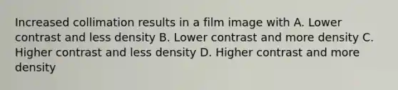 Increased collimation results in a film image with A. Lower contrast and less density B. Lower contrast and more density C. Higher contrast and less density D. Higher contrast and more density