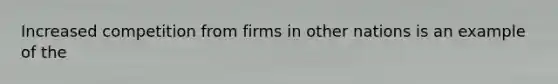 Increased competition from firms in other nations is an example of the