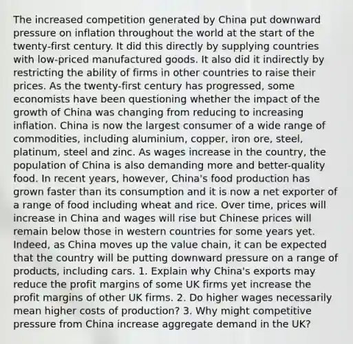 The increased competition generated by China put downward pressure on inflation throughout the world at the start of the twenty-first century. It did this directly by supplying countries with low-priced manufactured goods. It also did it indirectly by restricting the ability of firms in other countries to raise their prices. As the twenty-first century has progressed, some economists have been questioning whether the impact of the growth of China was changing from reducing to increasing inflation. China is now the largest consumer of a wide range of commodities, including aluminium, copper, iron ore, steel, platinum, steel and zinc. As wages increase in the country, the population of China is also demanding more and better-quality food. In recent years, however, China's food production has grown faster than its consumption and it is now a net exporter of a range of food including wheat and rice. Over time, prices will increase in China and wages will rise but Chinese prices will remain below those in western countries for some years yet. Indeed, as China moves up the value chain, it can be expected that the country will be putting downward pressure on a range of products, including cars. 1. Explain why China's exports may reduce the profit margins of some UK firms yet increase the profit margins of other UK firms. 2. Do higher wages necessarily mean higher costs of production? 3. Why might competitive pressure from China increase aggregate demand in the UK?