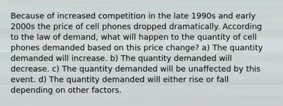 Because of increased competition in the late 1990s and early 2000s the price of cell phones dropped dramatically. According to the law of demand, what will happen to the quantity of cell phones demanded based on this price change? a) The quantity demanded will increase. b) The quantity demanded will decrease. c) The quantity demanded will be unaffected by this event. d) The quantity demanded will either rise or fall depending on other factors.