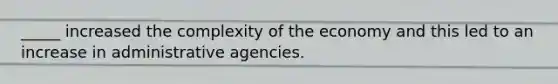 _____ increased the complexity of the economy and this led to an increase in administrative agencies.