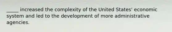 _____ increased the complexity of the United States' economic system and led to the development of more administrative agencies.