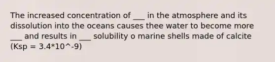 The increased concentration of ___ in the atmosphere and its dissolution into the oceans causes thee water to become more ___ and results in ___ solubility o marine shells made of calcite (Ksp = 3.4*10^-9)