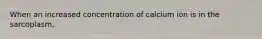 When an increased concentration of calcium ion is in the sarcoplasm,