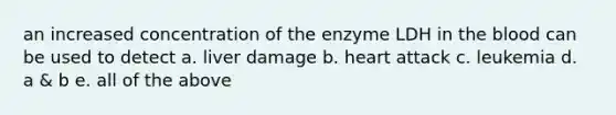 an increased concentration of the enzyme LDH in the blood can be used to detect a. liver damage b. heart attack c. leukemia d. a & b e. all of the above