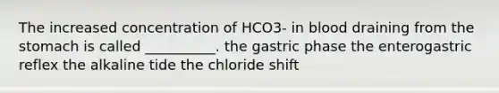 The increased concentration of HCO3- in blood draining from the stomach is called __________. the gastric phase the enterogastric reflex the alkaline tide the chloride shift