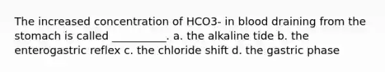 The increased concentration of HCO3- in blood draining from the stomach is called __________. a. the alkaline tide b. the enterogastric reflex c. the chloride shift d. the gastric phase