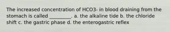 The increased concentration of HCO3- in blood draining from the stomach is called _________. a. the alkaline tide b. the chloride shift c. the gastric phase d. the enterogastric reflex