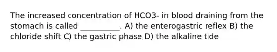 The increased concentration of HCO3- in blood draining from the stomach is called __________. A) the enterogastric reflex B) the chloride shift C) the gastric phase D) the alkaline tide