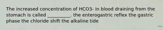 The increased concentration of HCO3- in blood draining from the stomach is called __________. the enterogastric reflex the gastric phase the chloride shift the alkaline tide