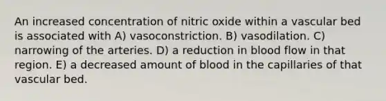 An increased concentration of nitric oxide within a vascular bed is associated with A) vasoconstriction. B) vasodilation. C) narrowing of the arteries. D) a reduction in blood flow in that region. E) a decreased amount of blood in the capillaries of that vascular bed.