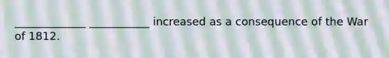 _____________ ___________ increased as a consequence of the War of 1812.