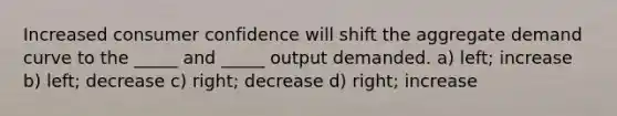 Increased consumer confidence will shift the aggregate demand curve to the _____ and _____ output demanded. a) left; increase b) left; decrease c) right; decrease d) right; increase