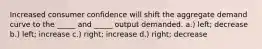 Increased consumer confidence will shift the aggregate demand curve to the _____ and _____ output demanded. a.) left; decrease b.) left; increase c.) right; increase d.) right; decrease