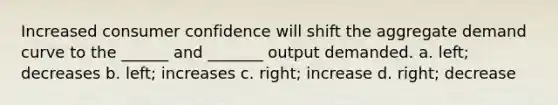 Increased consumer confidence will shift the aggregate demand curve to the ______ and _______ output demanded. a. left; decreases b. left; increases c. right; increase d. right; decrease