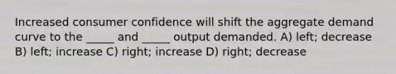 Increased consumer confidence will shift the aggregate demand curve to the _____ and _____ output demanded. A) left; decrease B) left; increase C) right; increase D) right; decrease