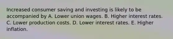 Increased consumer saving and investing is likely to be accompanied by A. Lower union wages. B. Higher interest rates. C. Lower production costs. D. Lower interest rates. E. Higher inflation.