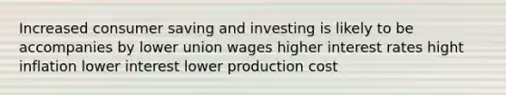 Increased consumer saving and investing is likely to be accompanies by lower union wages higher interest rates hight inflation lower interest lower production cost