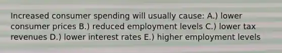 Increased consumer spending will usually cause: A.) lower consumer prices B.) reduced employment levels C.) lower tax revenues D.) lower interest rates E.) higher employment levels