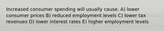 Increased consumer spending will usually cause. A) lower consumer prices B) reduced employment levels C) lower tax revenues D) lower interest rates E) higher employment levels