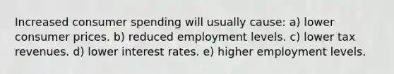 Increased consumer spending will usually cause: a) lower consumer prices. b) reduced employment levels. c) lower tax revenues. d) lower interest rates. e) higher employment levels.