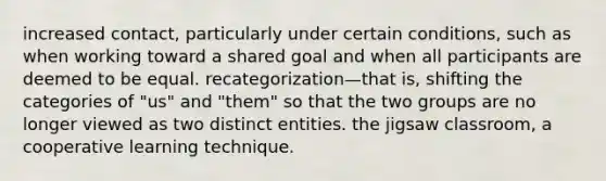 increased contact, particularly under certain conditions, such as when working toward a shared goal and when all participants are deemed to be equal. recategorization—that is, shifting the categories of "us" and "them" so that the two groups are no longer viewed as two distinct entities. the jigsaw classroom, a cooperative learning technique.