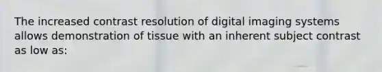 The increased contrast resolution of digital imaging systems allows demonstration of tissue with an inherent subject contrast as low as: