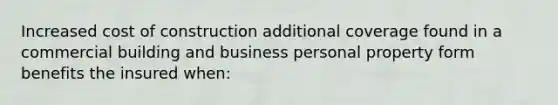 Increased cost of construction additional coverage found in a commercial building and business personal property form benefits the insured when: