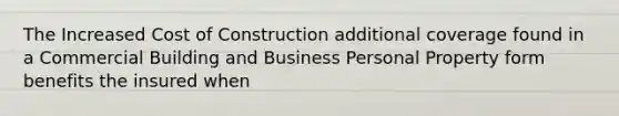 The Increased Cost of Construction additional coverage found in a Commercial Building and Business Personal Property form benefits the insured when