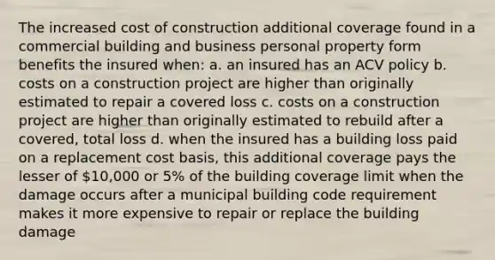 The increased cost of construction additional coverage found in a commercial building and business personal property form benefits the insured when: a. an insured has an ACV policy b. costs on a construction project are higher than originally estimated to repair a covered loss c. costs on a construction project are higher than originally estimated to rebuild after a covered, total loss d. when the insured has a building loss paid on a replacement cost basis, this additional coverage pays the lesser of 10,000 or 5% of the building coverage limit when the damage occurs after a municipal building code requirement makes it more expensive to repair or replace the building damage