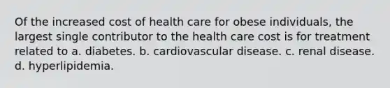 Of the increased cost of health care for obese individuals, the largest single contributor to the health care cost is for treatment related to a. diabetes. b. cardiovascular disease. c. renal disease. d. hyperlipidemia.