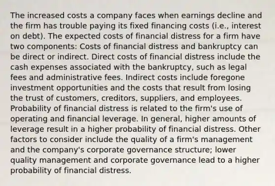 The increased costs a company faces when earnings decline and the firm has trouble paying its fixed financing costs (i.e., interest on debt). The expected costs of financial distress for a firm have two components: Costs of financial distress and bankruptcy can be direct or indirect. Direct costs of financial distress include the cash expenses associated with the bankruptcy, such as legal fees and administrative fees. Indirect costs include foregone investment opportunities and the costs that result from losing the trust of customers, creditors, suppliers, and employees. Probability of financial distress is related to the firm's use of operating and financial leverage. In general, higher amounts of leverage result in a higher probability of financial distress. Other factors to consider include the quality of a firm's management and the company's corporate governance structure; lower quality management and corporate governance lead to a higher probability of financial distress.