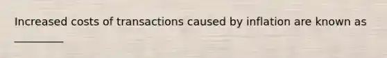 Increased costs of transactions caused by inflation are known as _________