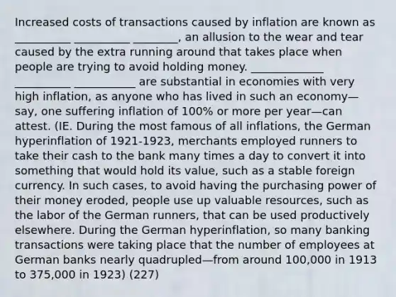 Increased costs of transactions caused by inflation are known as __________ __________ ________, an allusion to the wear and tear caused by the extra running around that takes place when people are trying to avoid holding money. _____________ __________ ___________ are substantial in economies with very high inflation, as anyone who has lived in such an economy—say, one suffering inflation of 100% or more per year—can attest. (IE. During the most famous of all inflations, the German hyperinflation of 1921-1923, merchants employed runners to take their cash to the bank many times a day to convert it into something that would hold its value, such as a stable foreign currency. In such cases, to avoid having the purchasing power of their money eroded, people use up valuable resources, such as the labor of the German runners, that can be used productively elsewhere. During the German hyperinflation, so many banking transactions were taking place that the number of employees at German banks nearly quadrupled—from around 100,000 in 1913 to 375,000 in 1923) (227)