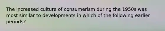 The increased culture of consumerism during the 1950s was most similar to developments in which of the following earlier periods?