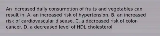 An increased daily consumption of fruits and vegetables can result in: A. an increased risk of hypertension. B. an increased risk of cardiovascular disease. C. a decreased risk of colon cancer. D. a decreased level of HDL cholesterol.