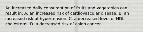 An increased daily consumption of fruits and vegetables can result in: A. an increased risk of cardiovascular disease. B. an increased risk of hypertension. C. a decreased level of HDL cholesterol. D. a decreased risk of colon cancer.