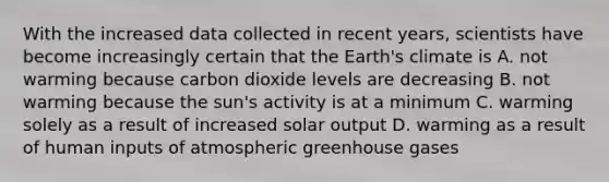 With the increased data collected in recent years, scientists have become increasingly certain that the Earth's climate is A. not warming because carbon dioxide levels are decreasing B. not warming because the sun's activity is at a minimum C. warming solely as a result of increased solar output D. warming as a result of human inputs of atmospheric greenhouse gases