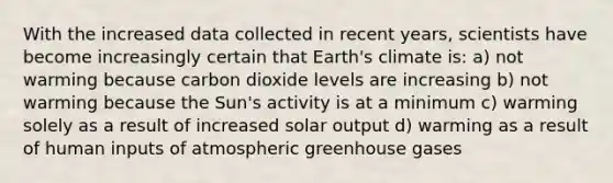 With the increased data collected in recent years, scientists have become increasingly certain that Earth's climate is: a) not warming because carbon dioxide levels are increasing b) not warming because the Sun's activity is at a minimum c) warming solely as a result of increased solar output d) warming as a result of human inputs of atmospheric greenhouse gases