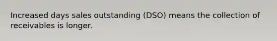 Increased days sales outstanding (DSO) means the collection of receivables is longer.