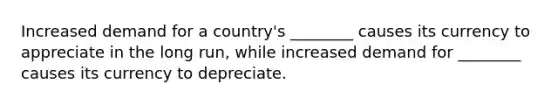 Increased demand for a country's ________ causes its currency to appreciate in the long run, while increased demand for ________ causes its currency to depreciate.