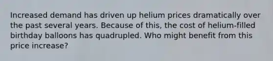 Increased demand has driven up helium prices dramatically over the past several years. Because of this, the cost of helium-filled birthday balloons has quadrupled. Who might benefit from this price increase?