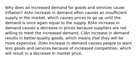 Why does an increased demand for goods and services cause inflation? A)An increase in demand often causes an insufficient supply in the market, which causes prices to go up until the demand is once again equal to the supply. B)An increase in demand causes a decrease in prices because suppliers are not willing to meet the increased demand. C)An increase in demand results in better-quality goods, which means that they will be more expensive. D)An increase in demand causes people to want less goods and services because of increased competition, which will result in a decrease in market price.